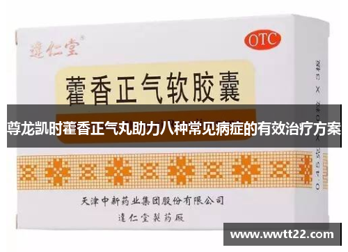 尊龙凯时藿香正气丸助力八种常见病症的有效治疗方案