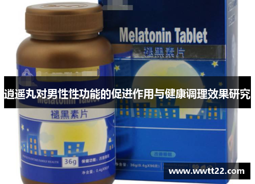 逍遥丸对男性性功能的促进作用与健康调理效果研究 逍遥丸对男性性功能的促进作用与健康调理效果研究